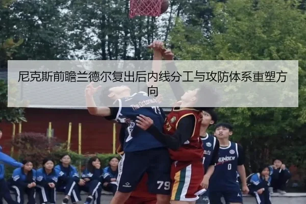 尼克斯前瞻兰德尔复出后内线分工与攻防体系重塑方向