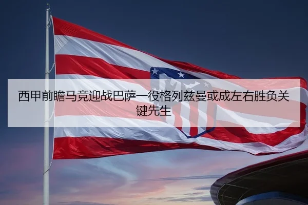 西甲前瞻马竞迎战巴萨一役格列兹曼或成左右胜负关键先生