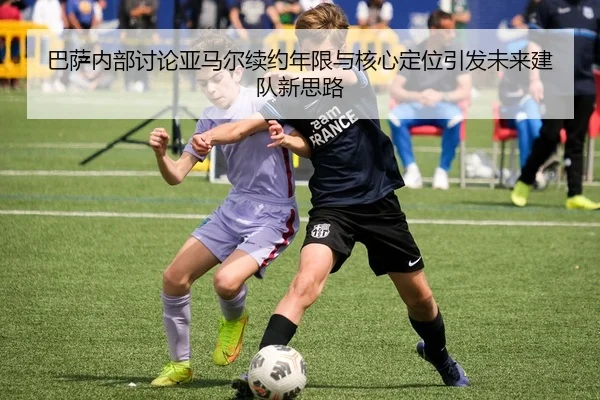 巴萨内部讨论亚马尔续约年限与核心定位引发未来建队新思路