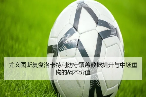 尤文图斯复盘洛卡特利防守覆盖数据提升与中场重构的战术价值