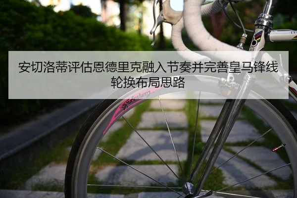 安切洛蒂评估恩德里克融入节奏并完善皇马锋线轮换布局思路