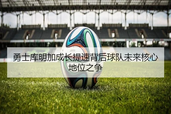 勇士库明加成长提速背后球队未来核心地位之争