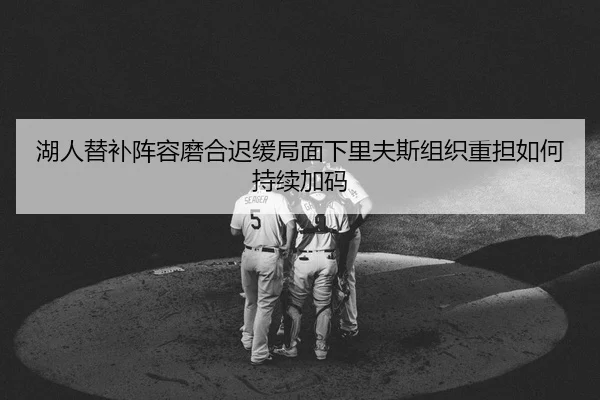 湖人替补阵容磨合迟缓局面下里夫斯组织重担如何持续加码