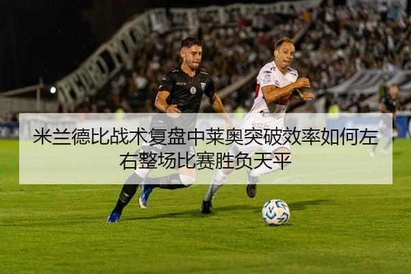 米兰德比战术复盘中莱奥突破效率如何左右整场比赛胜负天平