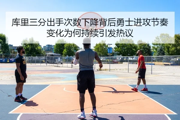 库里三分出手次数下降背后勇士进攻节奏变化为何持续引发热议