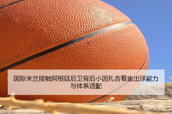 国际米兰接触阿根廷后卫背后小因扎吉看重出球能力与体系适配