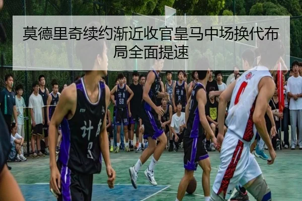 莫德里奇续约渐近收官皇马中场换代布局全面提速